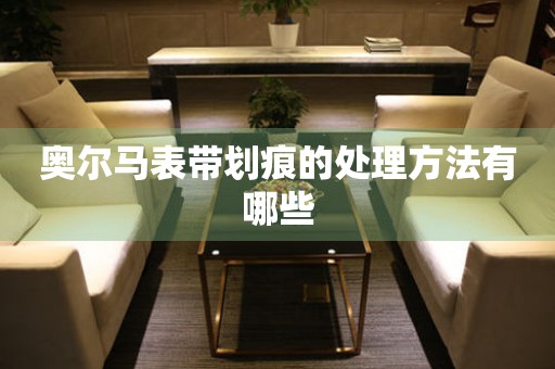  奥尔马表带划痕的处理方法有哪些 手表维修知识库
