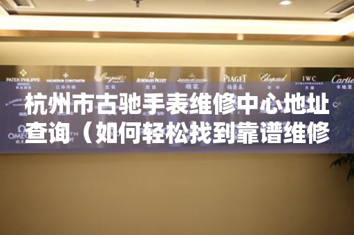 杭州市古驰手表维修中心地址查询（如何轻松找到靠谱维修点）