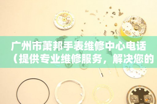 广州市萧邦手表维修中心电话（提供专业维修服务，解决您的手表难题）