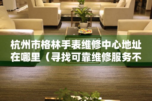 杭州市格林手表维修中心地址在哪里（寻找可靠维修服务不再难）