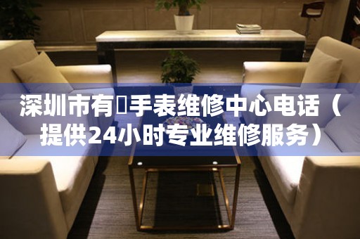 深圳市有喴手表维修中心电话（提供24小时专业维修服务）