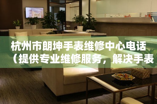 杭州市朗坤手表维修中心电话（提供专业维修服务，解决手表问题）