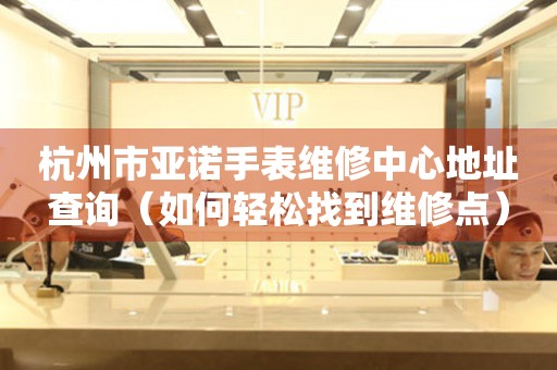 杭州市亚诺手表维修中心地址查询（如何轻松找到维修点）