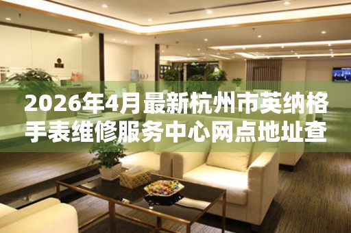 2026年4月最新杭州市英纳格手表维修服务中心网点地址查询