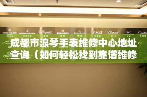 成都市浪琴手表维修中心地址查询（如何轻松找到靠谱维修点）