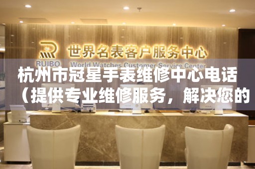 杭州市冠星手表维修中心电话（提供专业维修服务，解决您的手表难题）