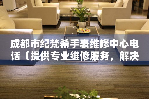 成都市纪梵希手表维修中心电话（提供专业维修服务，解决您的手表难题）