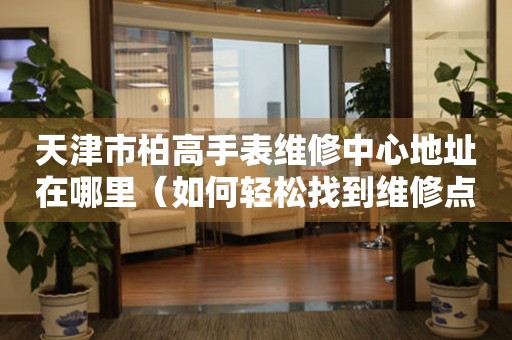 天津市柏高手表维修中心地址在哪里（如何轻松找到维修点）