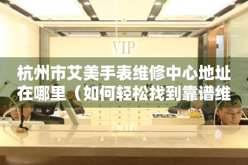 杭州市艾美手表维修中心地址在哪里（如何轻松找到靠谱维修点）