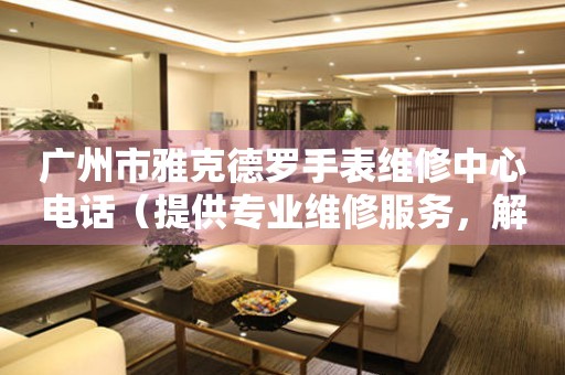 广州市雅克德罗手表维修中心电话（提供专业维修服务，解决您的手表难题）