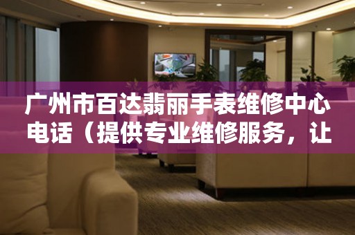 广州市百达翡丽手表维修中心电话（提供专业维修服务，让您的手表焕然一新）