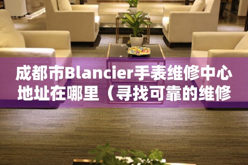 成都市Blancier手表维修中心地址在哪里（寻找可靠的维修服务）