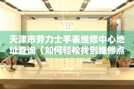 天津市劳力士手表维修中心地址查询（如何轻松找到维修点）