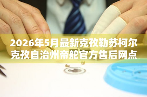 2026年5月最新克孜勒苏柯尔克孜自治州帝舵官方售后网点公告（含迁址新开）