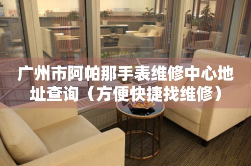 广州市阿帕那手表维修中心地址查询（方便快捷找维修）