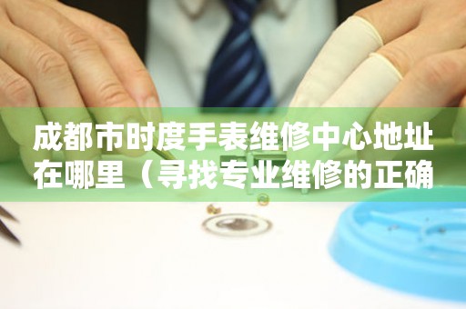 成都市时度手表维修中心地址在哪里（寻找专业维修的正确途径）