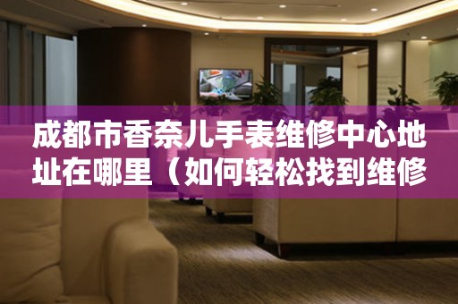 成都市香奈儿手表维修中心地址在哪里（如何轻松找到维修点）