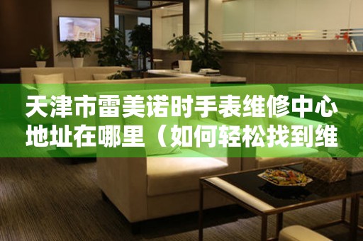 天津市雷美诺时手表维修中心地址在哪里（如何轻松找到维修点）