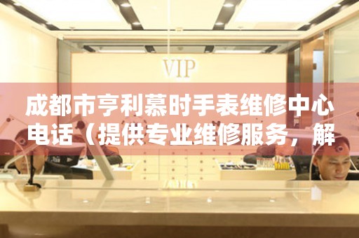 成都市亨利慕时手表维修中心电话（提供专业维修服务，解决您的手表烦恼）