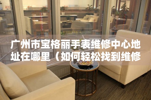 广州市宝格丽手表维修中心地址在哪里（如何轻松找到维修点）