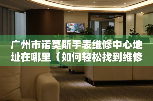 广州市诺莫斯手表维修中心地址在哪里（如何轻松找到维修点）