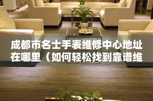 成都市名士手表维修中心地址在哪里（如何轻松找到靠谱维修点）