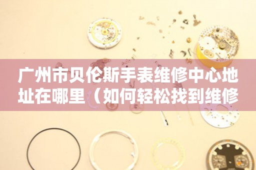 广州市贝伦斯手表维修中心地址在哪里（如何轻松找到维修点）