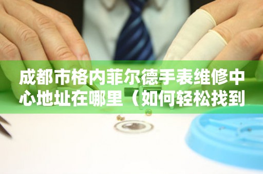 成都市格内菲尔德手表维修中心地址在哪里（如何轻松找到维修点）