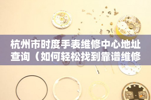 杭州市时度手表维修中心地址查询（如何轻松找到靠谱维修点）