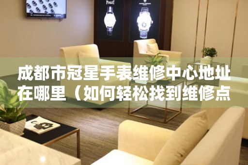 成都市冠星手表维修中心地址在哪里（如何轻松找到维修点）