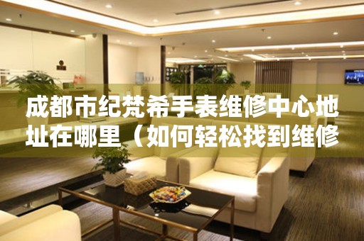 成都市纪梵希手表维修中心地址在哪里（如何轻松找到维修点）