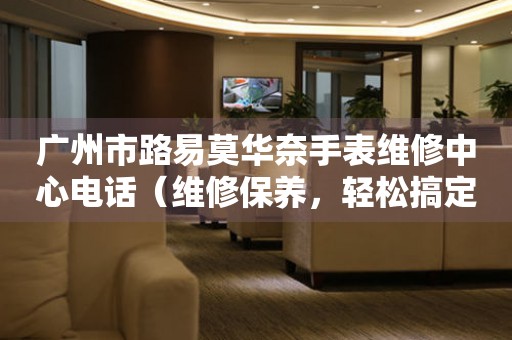 广州市路易莫华奈手表维修中心电话（维修保养，轻松搞定）