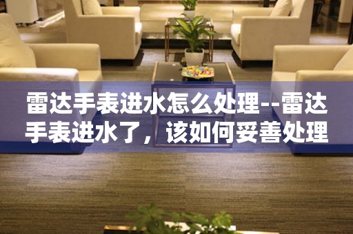  雷达手表进水怎么处理--雷达手表进水了，该如何妥善处理？ 手表维修知识库