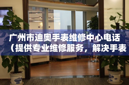 广州市迪奥手表维修中心电话（提供专业维修服务，解决手表难题）