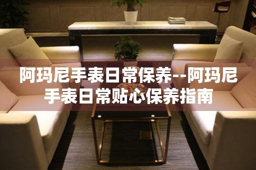  阿玛尼手表日常保养--阿玛尼手表日常贴心保养指南 手表维修知识库