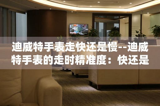  迪威特手表走快还是慢--迪威特手表的走时精准度：快还是慢？ 手表维修知识库