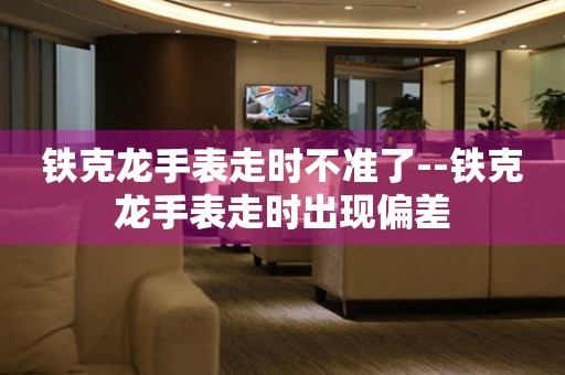  铁克龙手表走时不准了--铁克龙手表走时出现偏差 手表维修知识库