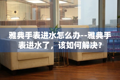  雅典手表进水怎么办--雅典手表进水了，该如何解决？ 手表维修知识库