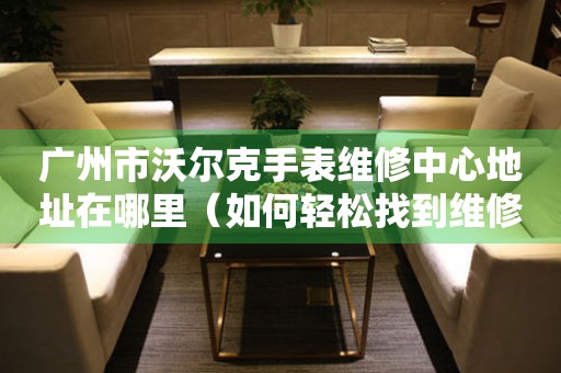 广州市沃尔克手表维修中心地址在哪里（如何轻松找到维修点）
