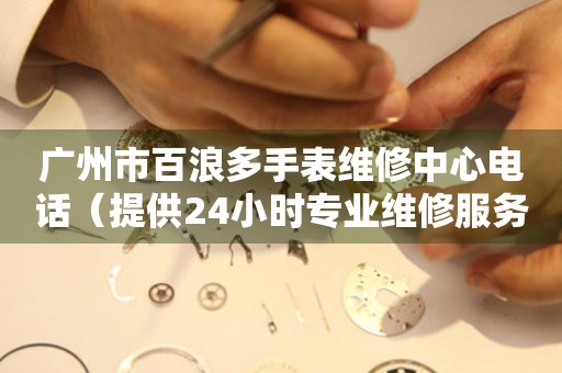 广州市百浪多手表维修中心电话（提供24小时专业维修服务）