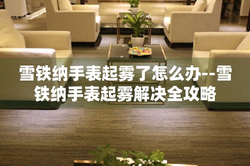  雪铁纳手表起雾了怎么办--雪铁纳手表起雾解决全攻略 手表维修知识库