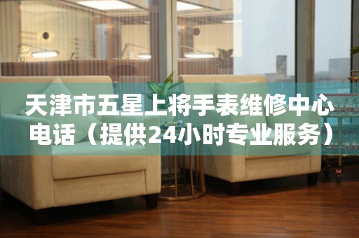 天津市五星上将手表维修中心电话（提供24小时专业服务）