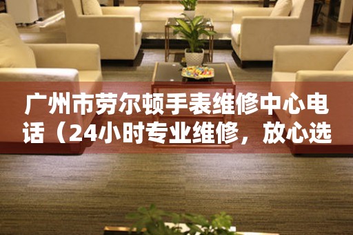 广州市劳尔顿手表维修中心电话（24小时专业维修，放心选择）