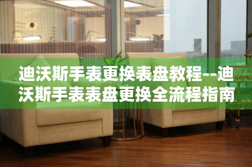  迪沃斯手表更换表盘教程--迪沃斯手表表盘更换全流程指南 手表维修知识库