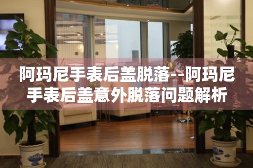  阿玛尼手表后盖脱落--阿玛尼手表后盖意外脱落问题解析 手表维修知识库