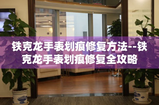  铁克龙手表划痕修复方法--铁克龙手表划痕修复全攻略 手表维修知识库