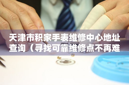 天津市积家手表维修中心地址查询（寻找可靠维修点不再难）