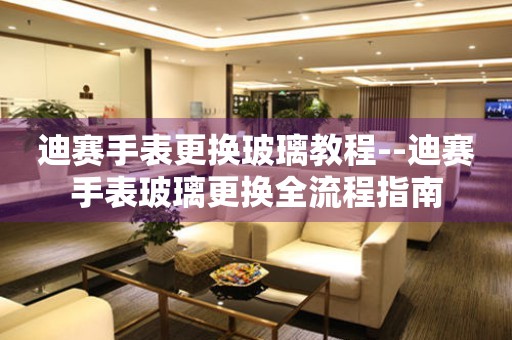  迪赛手表更换玻璃教程--迪赛手表玻璃更换全流程指南 手表维修知识库
