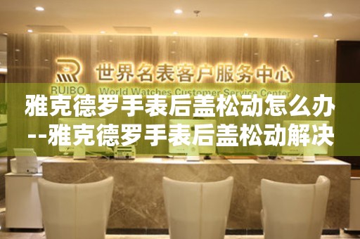  雅克德罗手表后盖松动怎么办--雅克德罗手表后盖松动解决办法全攻略 手表维修知识库