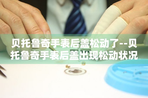  贝托鲁奇手表后盖松动了--贝托鲁奇手表后盖出现松动状况 手表维修知识库